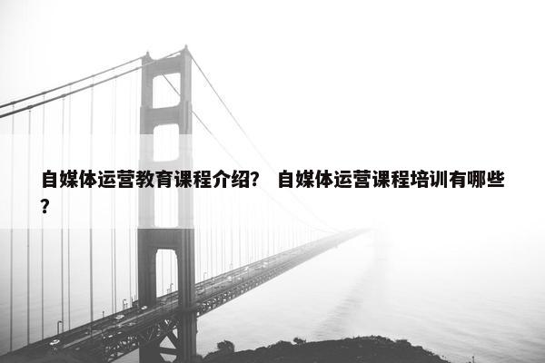 自媒体运营教育课程介绍？ 自媒体运营课程培训有哪些？