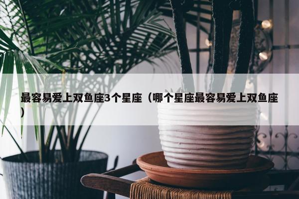 最容易爱上双鱼座3个星座（哪个星座最容易爱上双鱼座）