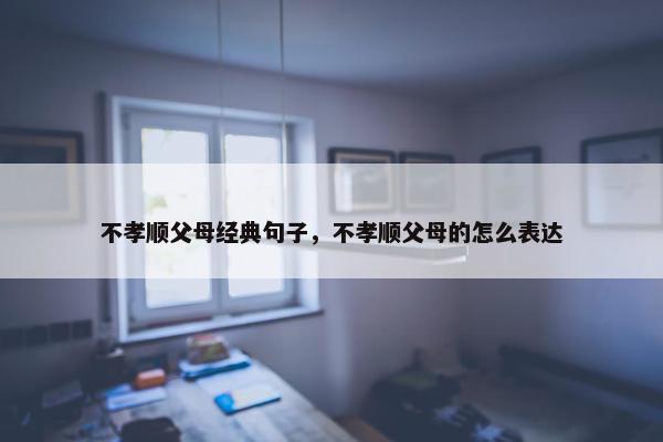 不孝顺父母经典句子，不孝顺父母的怎么表达