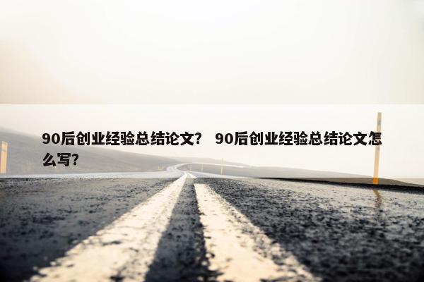 90后创业经验总结论文？ 90后创业经验总结论文怎么写？