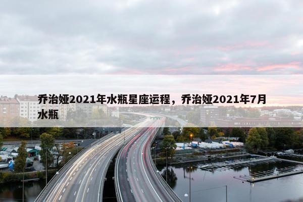乔治娅2021年水瓶星座运程，乔治娅2021年7月水瓶