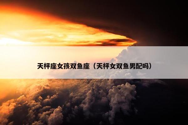 天枰座女孩双鱼座（天枰女双鱼男配吗）