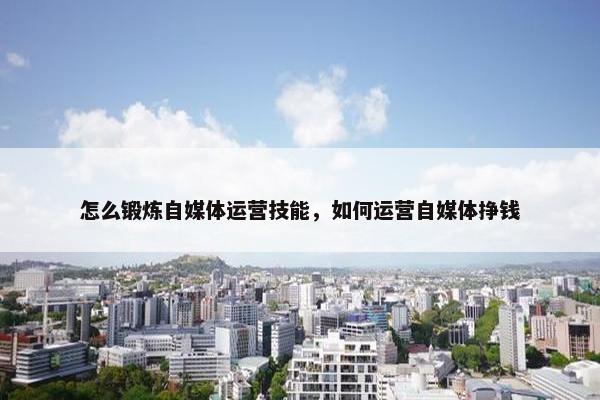 怎么锻炼自媒体运营技能，如何运营自媒体挣钱