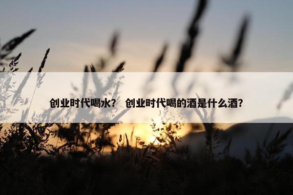 创业时代喝水？ 创业时代喝的酒是什么酒？