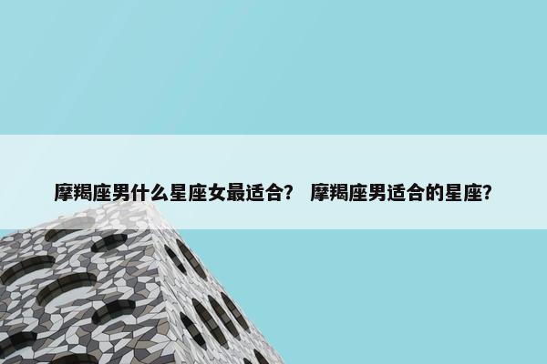 摩羯座男什么星座女最适合？ 摩羯座男适合的星座？