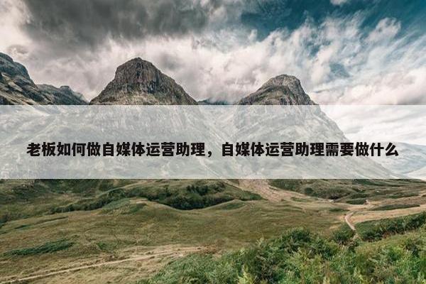 老板如何做自媒体运营助理，自媒体运营助理需要做什么