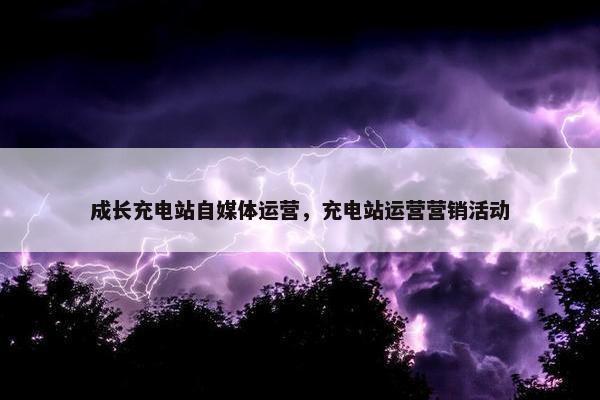 成长充电站自媒体运营，充电站运营营销活动