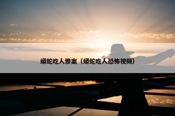 蟒蛇吃人惨案（蟒蛇吃人恐怖视频）