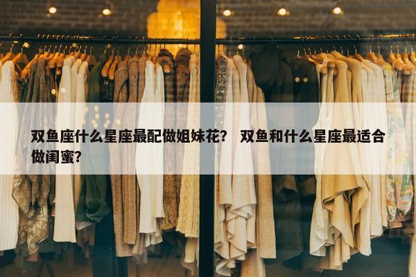 双鱼座什么星座最配做姐妹花？ 双鱼和什么星座最适合做闺蜜？