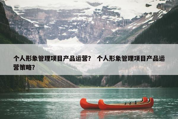 个人形象管理项目产品运营？ 个人形象管理项目产品运营策略？