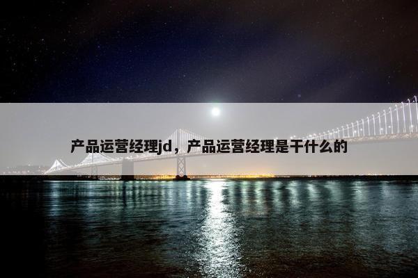 产品运营经理jd，产品运营经理是干什么的