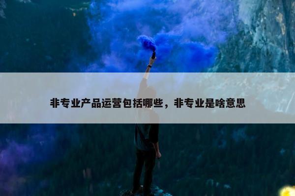 非专业产品运营包括哪些，非专业是啥意思