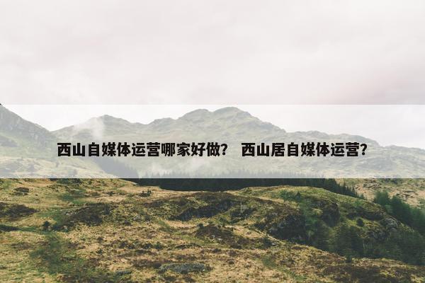 西山自媒体运营哪家好做？ 西山居自媒体运营？