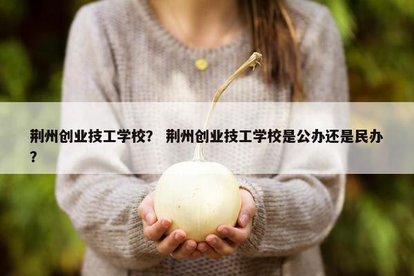 荆州创业技工学校？ 荆州创业技工学校是公办还是民办？