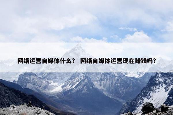 网络运营自媒体什么？ 网络自媒体运营现在赚钱吗？