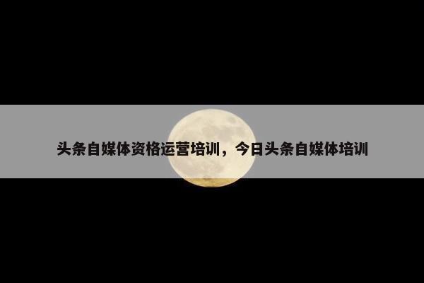 头条自媒体资格运营培训，今日头条自媒体培训