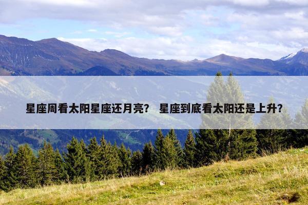 星座周看太阳星座还月亮？ 星座到底看太阳还是上升？