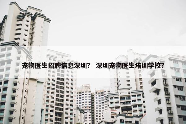 宠物医生招聘信息深圳？ 深圳宠物医生培训学校？