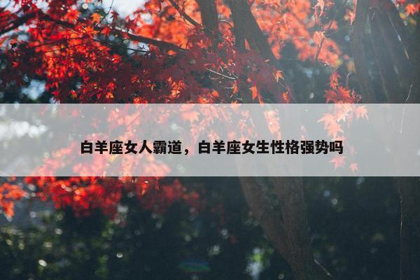 白羊座女人霸道，白羊座女生性格强势吗