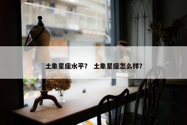 土象星座水平？ 土象星座怎么样？