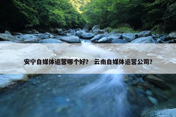 安宁自媒体运营哪个好？ 云南自媒体运营公司？