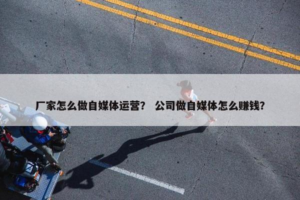 厂家怎么做自媒体运营？ 公司做自媒体怎么赚钱？