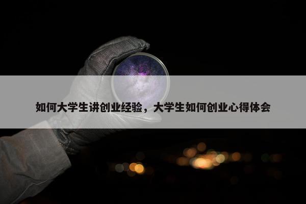 如何大学生讲创业经验，大学生如何创业心得体会