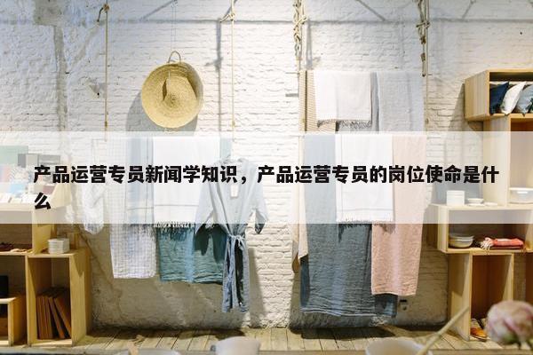 产品运营专员新闻学知识，产品运营专员的岗位使命是什么