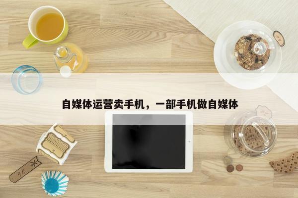 自媒体运营卖手机，一部手机做自媒体