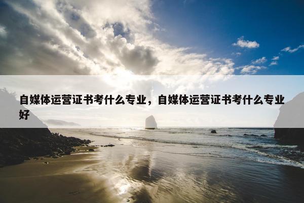 自媒体运营证书考什么专业，自媒体运营证书考什么专业好