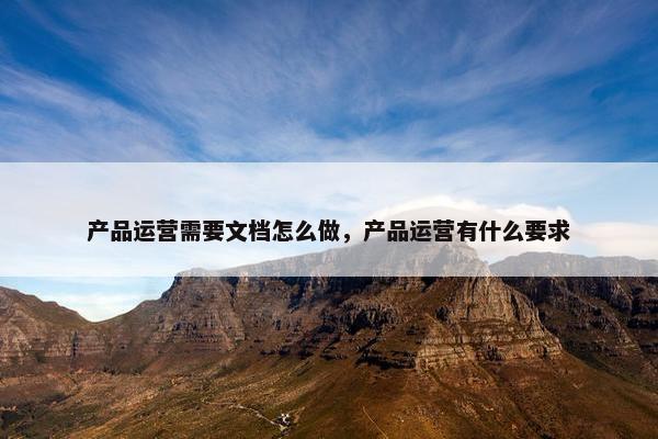 产品运营需要文档怎么做，产品运营有什么要求