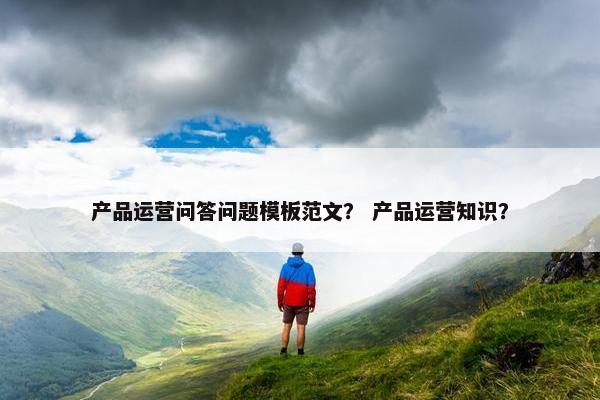 产品运营问答问题模板范文？ 产品运营知识？