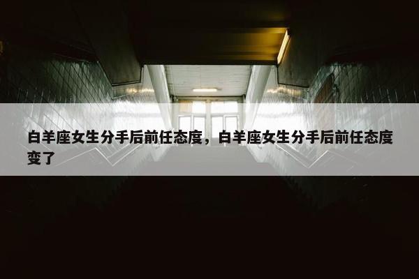 白羊座女生分手后前任态度，白羊座女生分手后前任态度变了