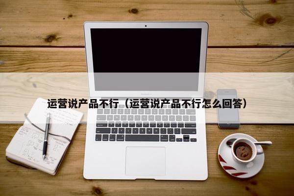 运营说产品不行（运营说产品不行怎么回答）