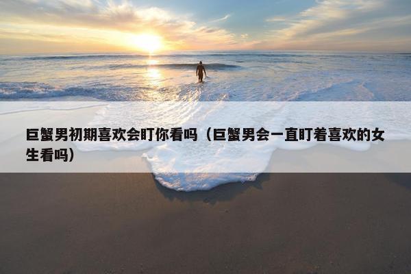 巨蟹男初期喜欢会盯你看吗（巨蟹男会一直盯着喜欢的女生看吗）
