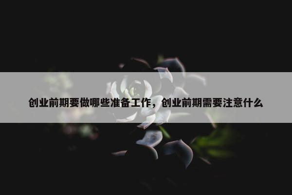 创业前期要做哪些准备工作，创业前期需要注意什么
