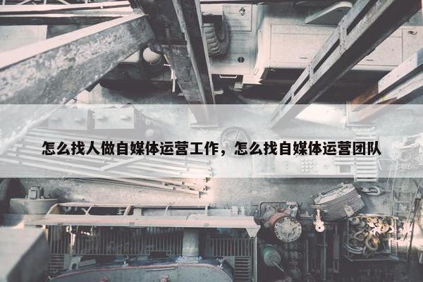 怎么找人做自媒体运营工作，怎么找自媒体运营团队