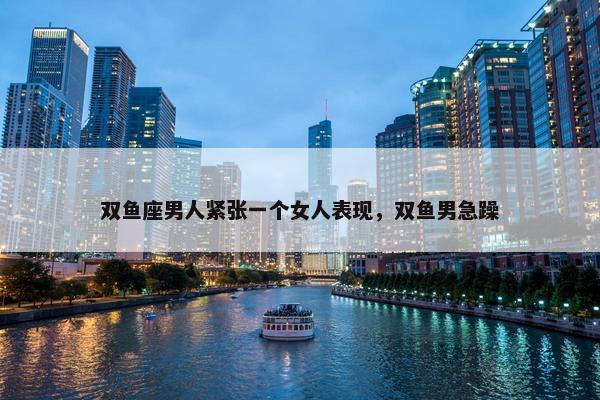 双鱼座男人紧张一个女人表现，双鱼男急躁