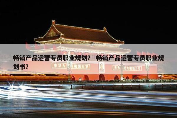 畅销产品运营专员职业规划？ 畅销产品运营专员职业规划书？