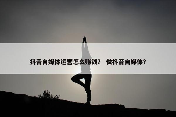 抖音自媒体运营怎么赚钱？ 做抖音自媒体？