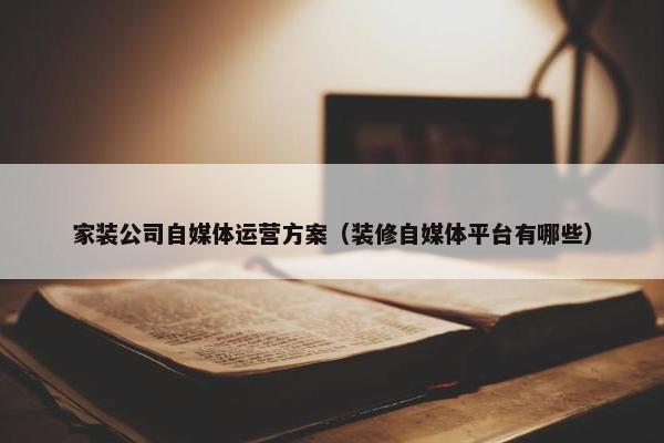 家装公司自媒体运营方案（装修自媒体平台有哪些）