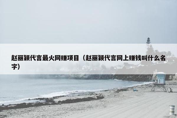 赵丽颖代言最火网赚项目（赵丽颖代言网上赚钱叫什么名字）