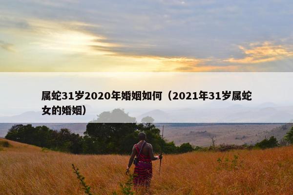 属蛇31岁2020年婚姻如何（2021年31岁属蛇女的婚姻）