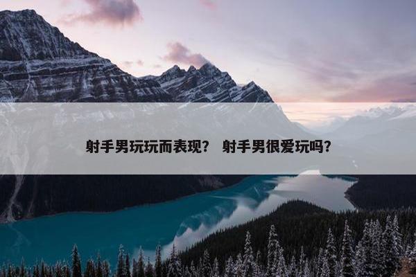 射手男玩玩而表现？ 射手男很爱玩吗？