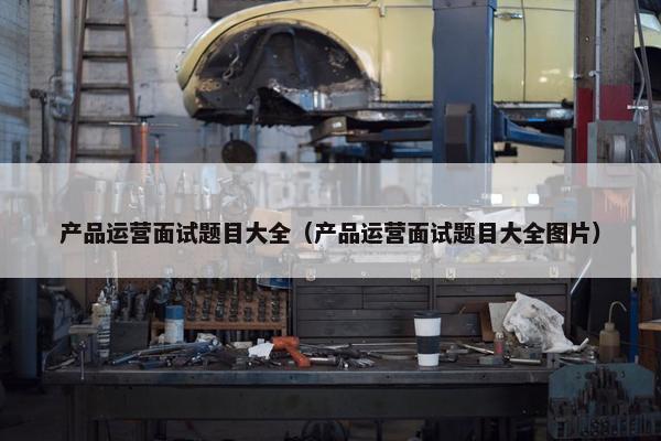 产品运营面试题目大全（产品运营面试题目大全图片）