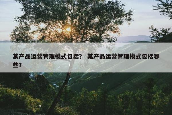 某产品运营管理模式包括？ 某产品运营管理模式包括哪些？