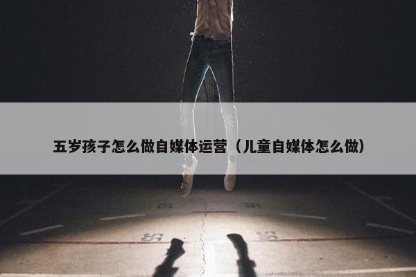 五岁孩子怎么做自媒体运营（儿童自媒体怎么做）