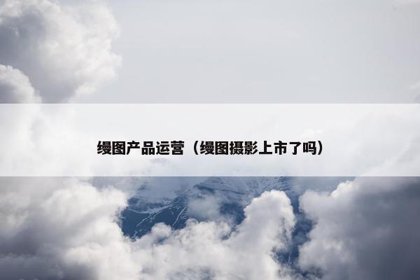 缦图产品运营（缦图摄影上市了吗）