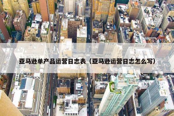 亚马逊单产品运营日志表（亚马逊运营日志怎么写）