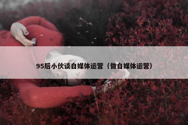 95后小伙谈自媒体运营（做自媒体运营）